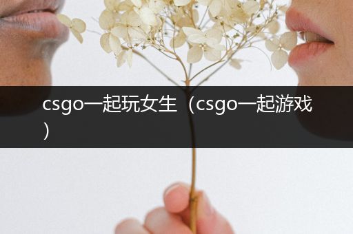 csgo一起玩女生（csgo一起游戏）