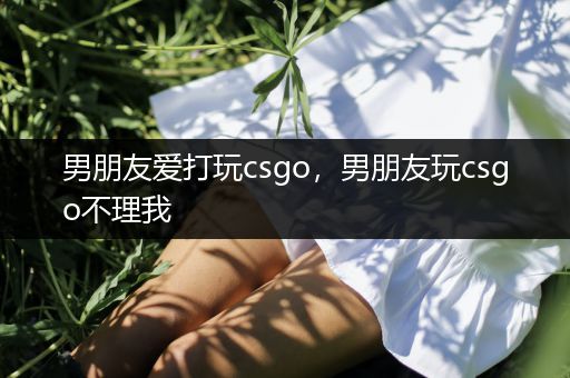 男朋友爱打玩csgo，男朋友玩csgo不理我