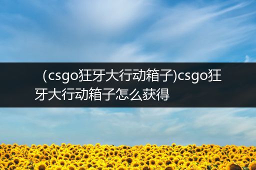 （csgo狂牙大行动箱子)csgo狂牙大行动箱子怎么获得