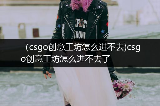 （csgo创意工坊怎么进不去)csgo创意工坊怎么进不去了