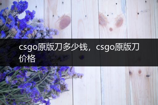 csgo原版刀多少钱，csgo原版刀价格