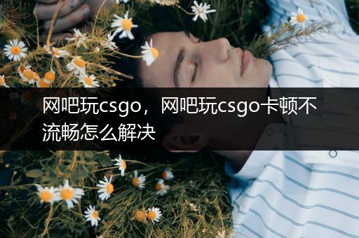 网吧玩csgo，网吧玩csgo卡顿不流畅怎么解决