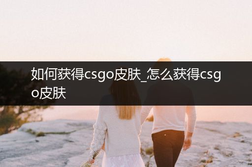 如何获得csgo皮肤_怎么获得csgo皮肤