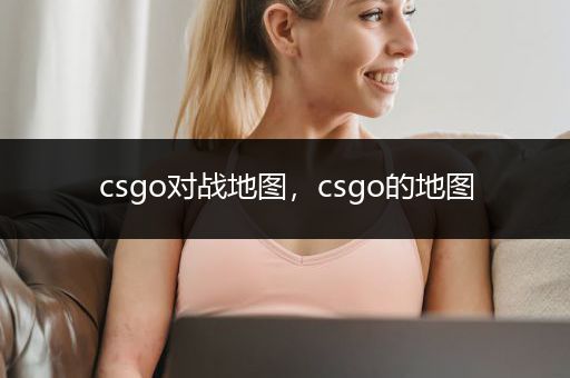 csgo对战地图，csgo的地图