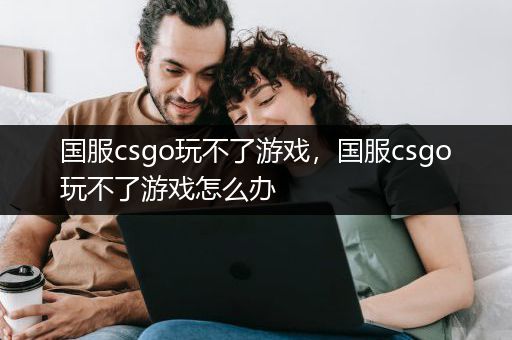 国服csgo玩不了游戏，国服csgo玩不了游戏怎么办