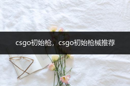 csgo初始枪，csgo初始枪械推荐